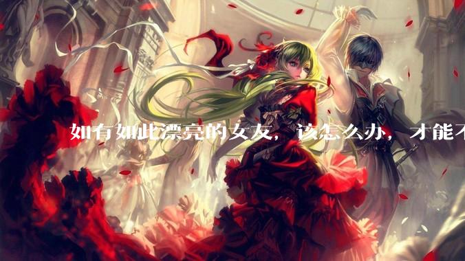 如有如此漂亮的女友，该怎么办，才能不弄丢？