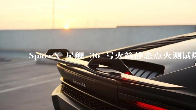 SpaceX 星舰 36 号火箭静态点火测试爆炸，爆炸的原因是什么？会对星舰发展产生什么影响？