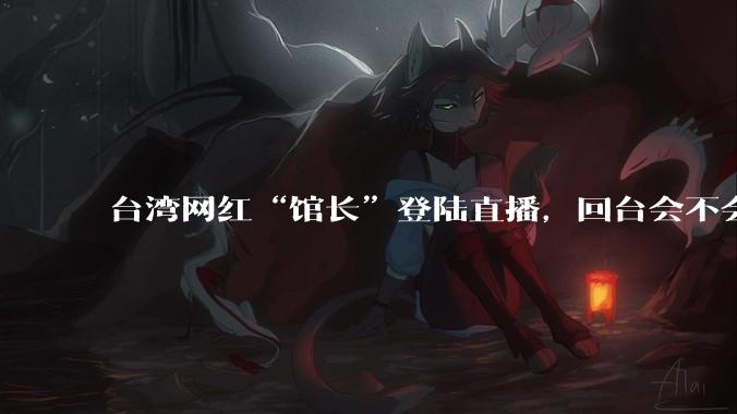 台湾网红“馆长”登陆直播，回台会不会被抓起来？