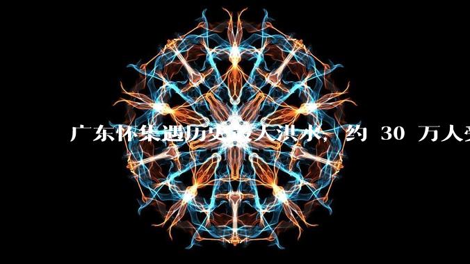 广东怀集遇历史最大洪水，约 30 万人受灾，积水最深处达 3 米，目前当地情况如何？