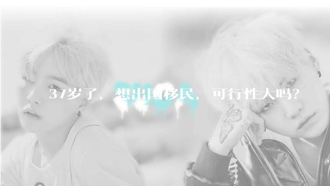 37岁了，想出国移民，可行性大吗？